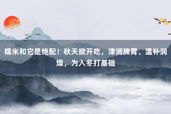 糯米和它是绝配！秋天掀开吃，津润脾胃、温补润燥，为入冬打基础
