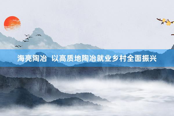 海亮陶冶  以高质地陶冶就业乡村全面振兴
