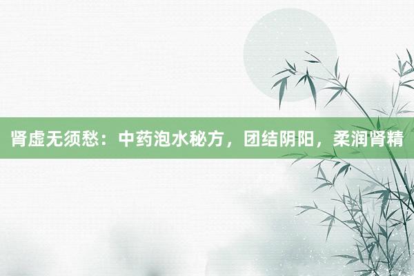 肾虚无须愁：中药泡水秘方，团结阴阳，柔润肾精