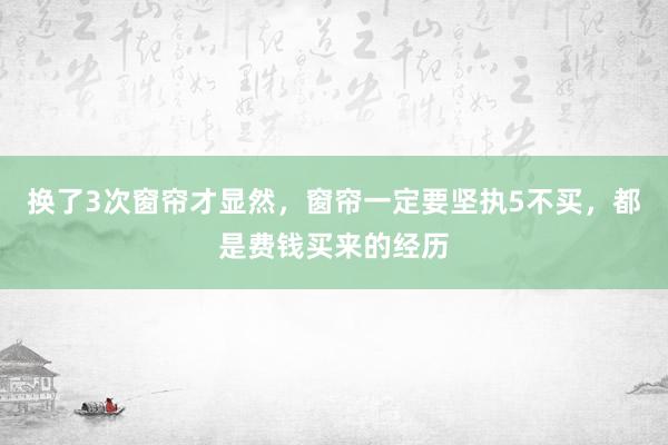 换了3次窗帘才显然，窗帘一定要坚执5不买，都是费钱买来的经历