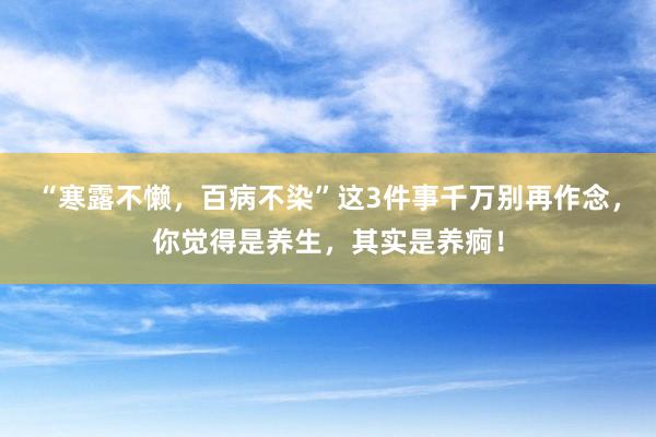 “寒露不懒，百病不染”这3件事千万别再作念，你觉得是养生，其实是养痾！