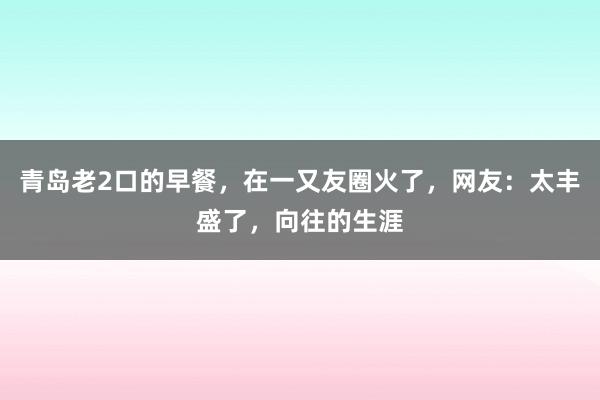 青岛老2口的早餐，在一又友圈火了，网友：太丰盛了，向往的生涯
