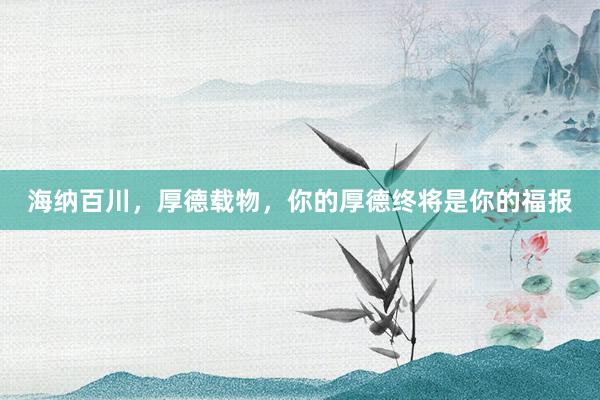 海纳百川，厚德载物，你的厚德终将是你的福报