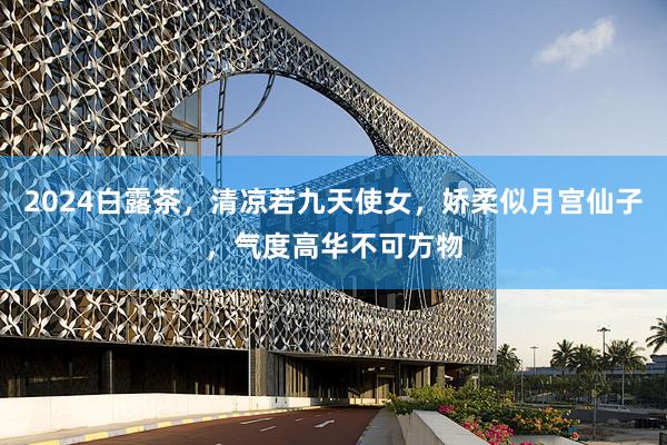 2024白露茶，清凉若九天使女，娇柔似月宫仙子，气度高华不可方物