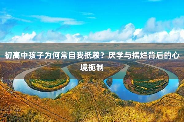 初高中孩子为何常自我抵赖？厌学与摆烂背后的心境扼制
