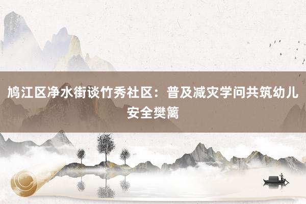 鸠江区净水街谈竹秀社区：普及减灾学问共筑幼儿安全樊篱