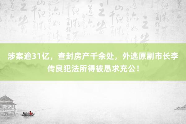 涉案逾31亿，查封房产千余处，外逃原副市长李传良犯法所得被恳求充公！