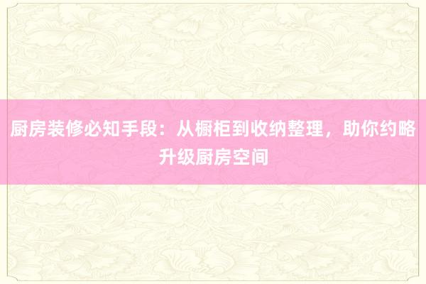 厨房装修必知手段：从橱柜到收纳整理，助你约略升级厨房空间