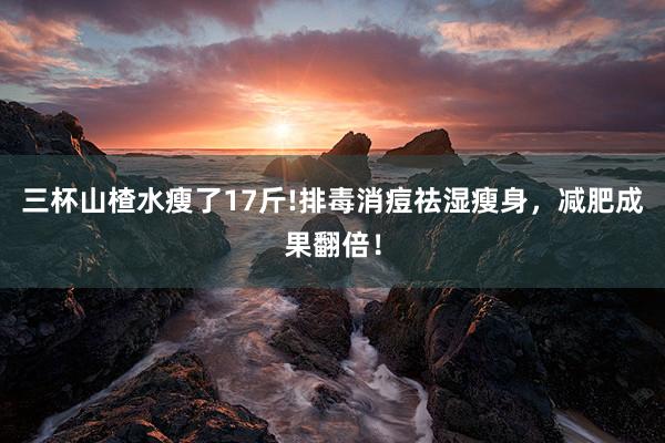三杯山楂水瘦了17斤!排毒消痘祛湿瘦身，减肥成果翻倍！