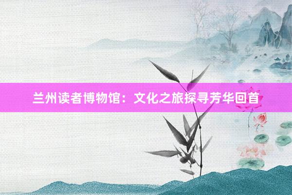 兰州读者博物馆：文化之旅探寻芳华回首
