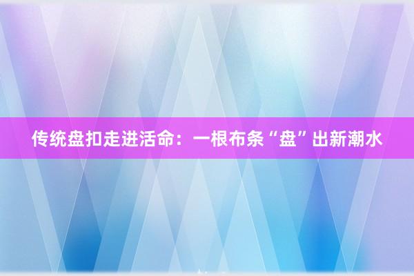 传统盘扣走进活命：一根布条“盘”出新潮水