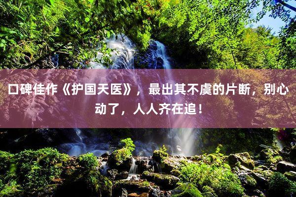 口碑佳作《护国天医》，最出其不虞的片断，别心动了，人人齐在追！