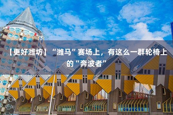 【更好潍坊】“潍马”赛场上，有这么一群轮椅上的“奔波者”