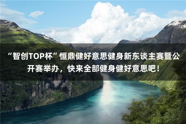 “智创TOP杯”恒鼎健好意思健身新东谈主赛暨公开赛举办，快来全部健身健好意思吧！