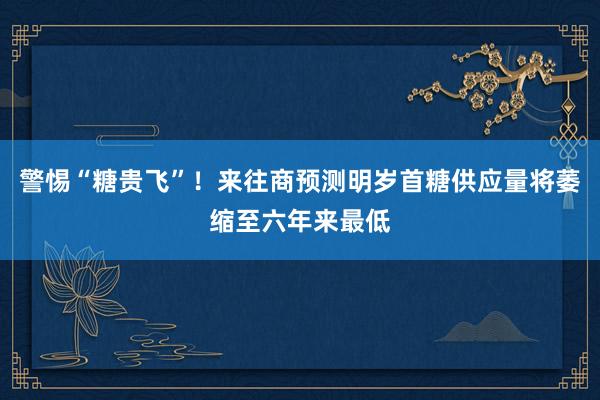 警惕“糖贵飞”！来往商预测明岁首糖供应量将萎缩至六年来最低