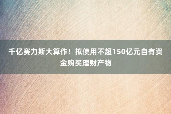 千亿赛力斯大算作！拟使用不超150亿元自有资金购买理财产物