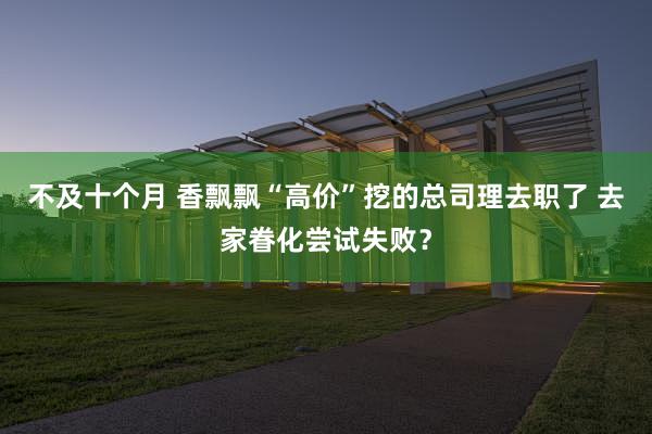 不及十个月 香飘飘“高价”挖的总司理去职了 去家眷化尝试失败？