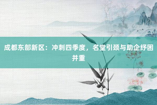 成都东部新区：冲刺四季度，名堂引颈与助企纾困并重