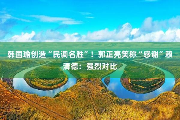 韩国瑜创造“民调名胜”！郭正亮笑称“感谢”赖清德：强烈对比