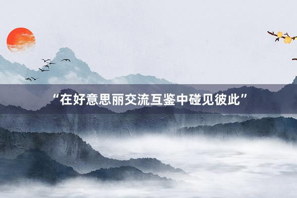 “在好意思丽交流互鉴中碰见彼此”