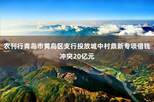 农刊行青岛市黄岛区支行投放城中村鼎新专项借钱冲突20亿元