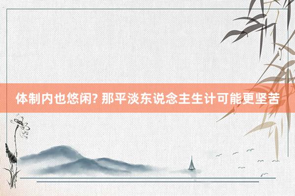 体制内也悠闲? 那平淡东说念主生计可能更坚苦