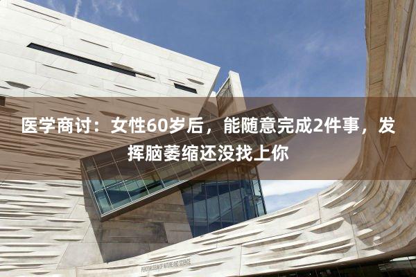 医学商讨：女性60岁后，能随意完成2件事，发挥脑萎缩还没找上你