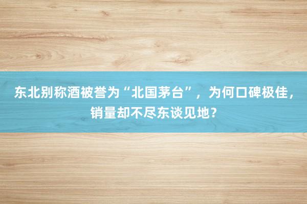 东北别称酒被誉为“北国茅台”，为何口碑极佳，销量却不尽东谈见地？