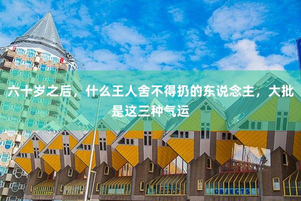 六十岁之后，什么王人舍不得扔的东说念主，大批是这三种气运