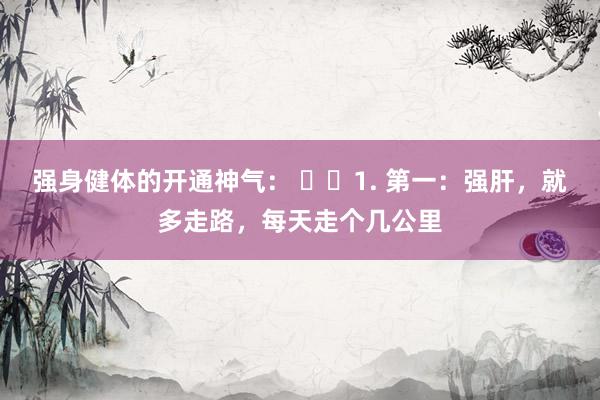 强身健体的开通神气： ​​1. 第一：强肝，就多走路，每天走个几公里
