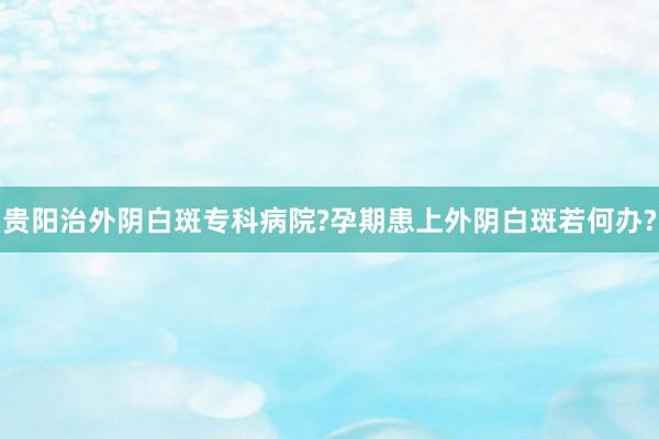 贵阳治外阴白斑专科病院?孕期患上外阴白斑若何办?