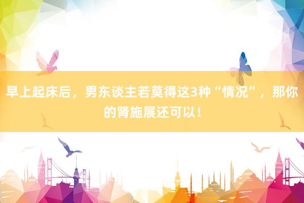 早上起床后，男东谈主若莫得这3种“情况”，那你的肾施展还可以！