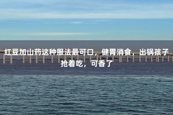 红豆加山药这种服法最可口，健胃消食，出锅孩子抢着吃，可香了
