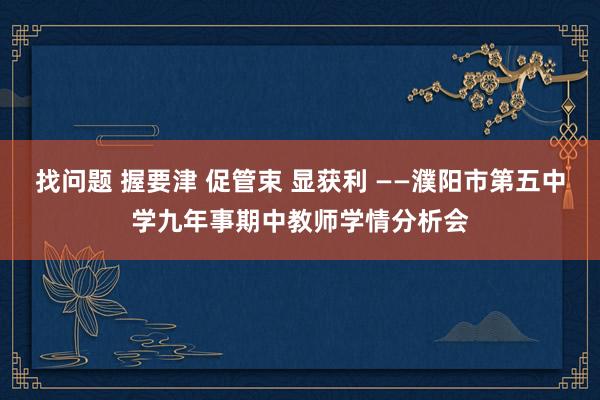 找问题 握要津 促管束 显获利 ——濮阳市第五中学九年事期中教师学情分析会