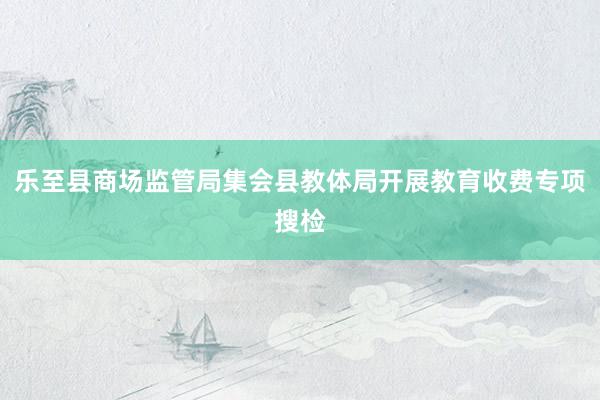 乐至县商场监管局集会县教体局开展教育收费专项搜检
