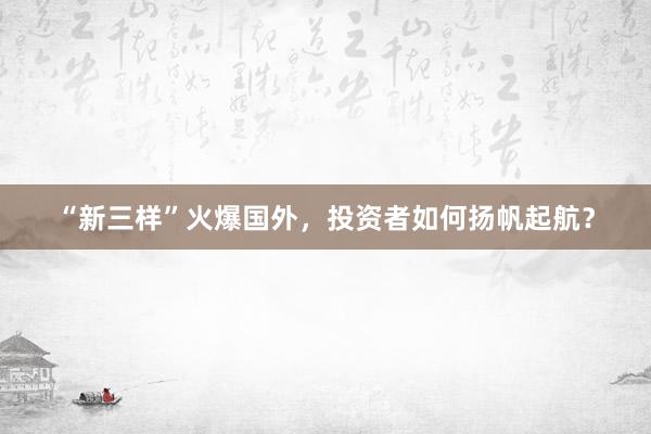 “新三样”火爆国外，投资者如何扬帆起航？