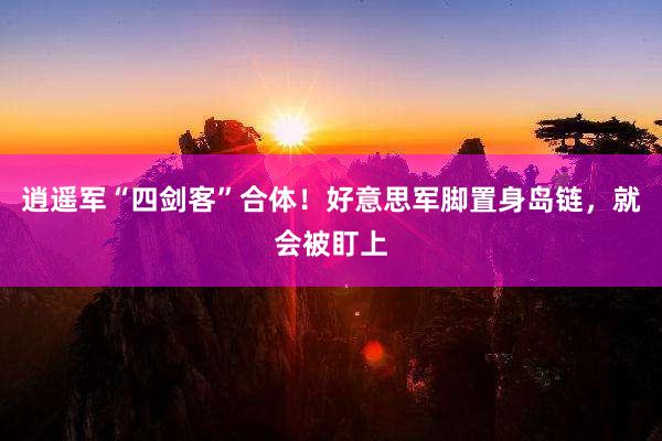 逍遥军“四剑客”合体！好意思军脚置身岛链，就会被盯上