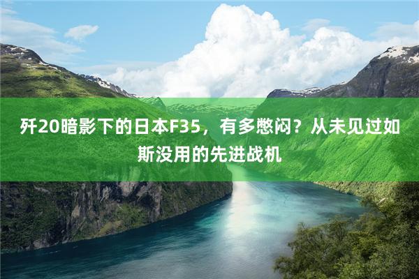 歼20暗影下的日本F35，有多憋闷？从未见过如斯没用的先进战机
