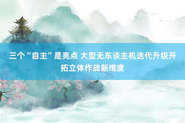 三个“自主”是亮点 大型无东谈主机迭代升级开拓立体作战新维度