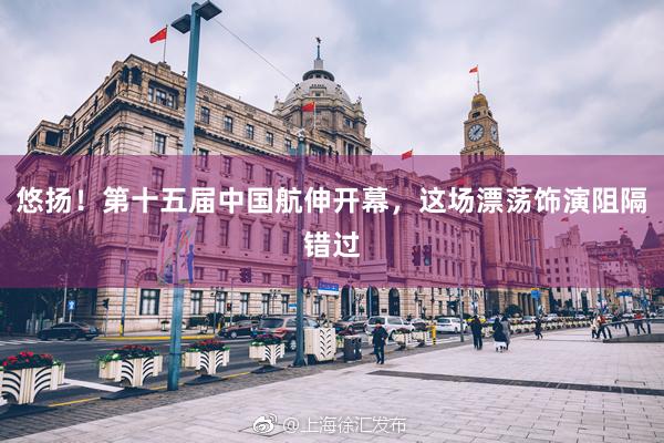 悠扬！第十五届中国航伸开幕，这场漂荡饰演阻隔错过