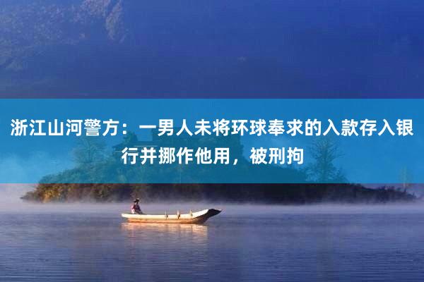 浙江山河警方：一男人未将环球奉求的入款存入银行并挪作他用，被刑拘