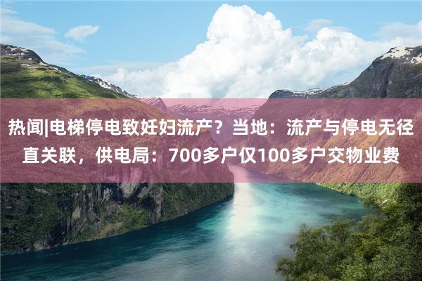 热闻|电梯停电致妊妇流产？当地：流产与停电无径直关联，供电局：700多户仅100多户交物业费