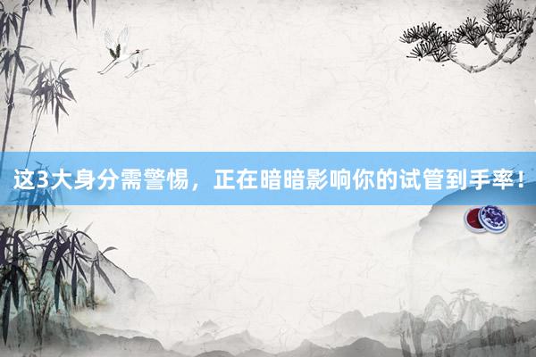 这3大身分需警惕，正在暗暗影响你的试管到手率！