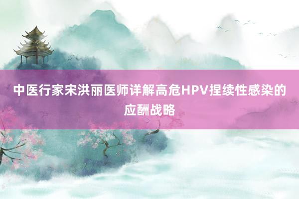 中医行家宋洪丽医师详解高危HPV捏续性感染的应酬战略