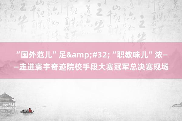 “国外范儿”足&#32;“职教味儿”浓——走进寰宇奇迹院校手段大赛冠军总决赛现场