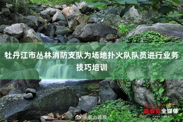 牡丹江市丛林消防支队为场地扑火队队员进行业务技巧培训