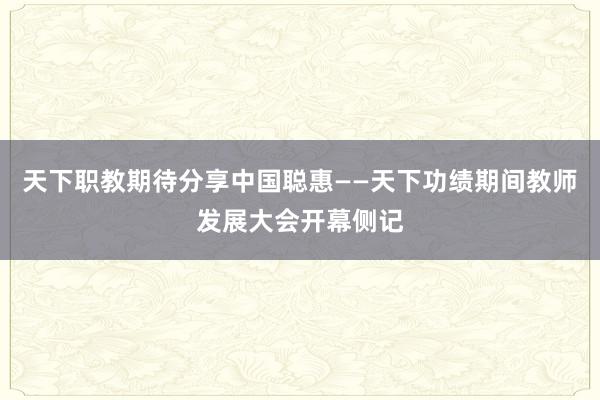 天下职教期待分享中国聪惠——天下功绩期间教师发展大会开幕侧记