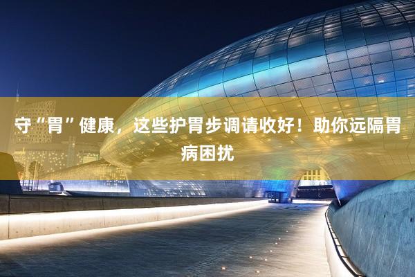 守“胃”健康，这些护胃步调请收好！助你远隔胃病困扰