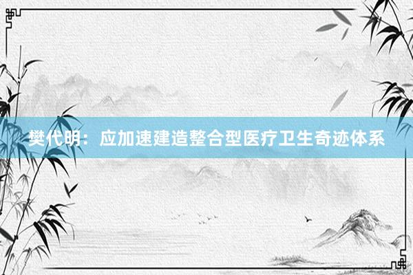 樊代明：应加速建造整合型医疗卫生奇迹体系