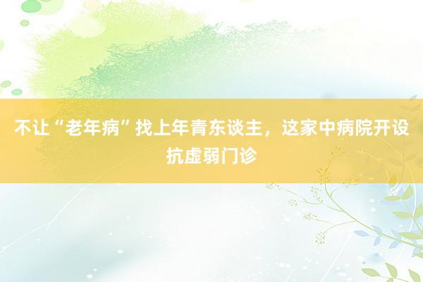不让“老年病”找上年青东谈主，这家中病院开设抗虚弱门诊